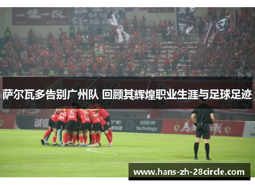 萨尔瓦多告别广州队 回顾其辉煌职业生涯与足球足迹 萨尔瓦多告别广州队 回顾其辉煌职业生涯与足球足迹