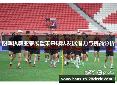 谢晖执教亚泰展望未来球队发展潜力与挑战分析 谢晖执教亚泰展望未来球队发展潜力与挑战分析