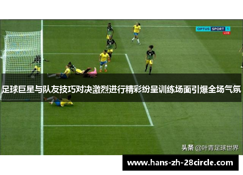 足球巨星与队友技巧对决激烈进行精彩纷呈训练场面引爆全场气氛